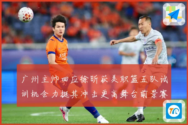 广州主帅回应徐昕获美职篮五队试训机会力挺其冲击更高舞台前景赛场复盘：最新赛事动态与深度分析
