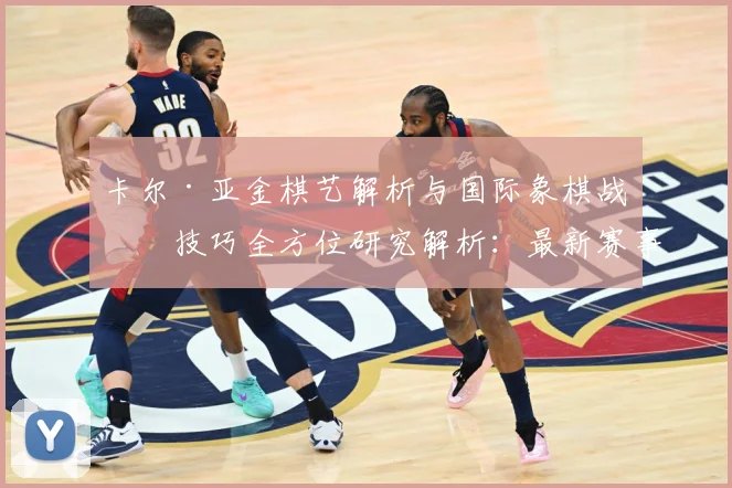 卡尔·亚金棋艺解析与国际象棋战略技巧全方位研究解析：最新赛事动态与深度分析