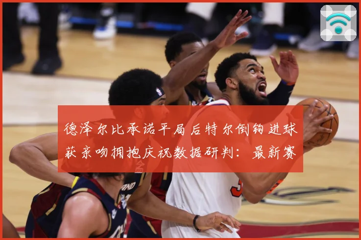 德泽尔比承诺平局后特尔倒钩进球获亲吻拥抱庆祝数据研判：最新赛事动态与深度分析