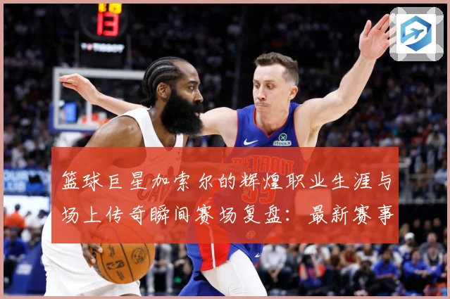 篮球巨星加索尔的辉煌职业生涯与场上传奇瞬间赛场复盘：最新赛事动态与深度分析