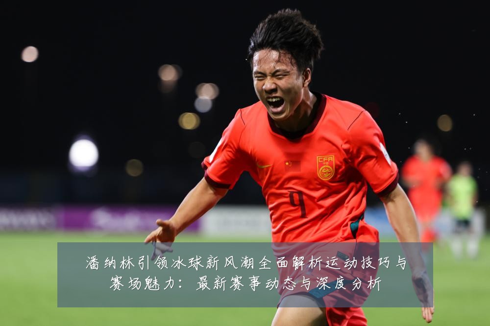 潘纳林引领冰球新风潮全面解析运动技巧与赛场魅力：最新赛事动态与深度分析